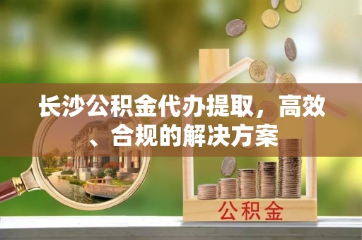 通化长沙公积金代办提取，高效、合规的解决方案
