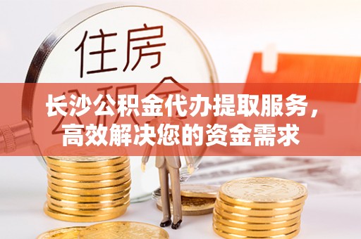 通化长沙公积金代办提取服务，高效解决您的资金需求