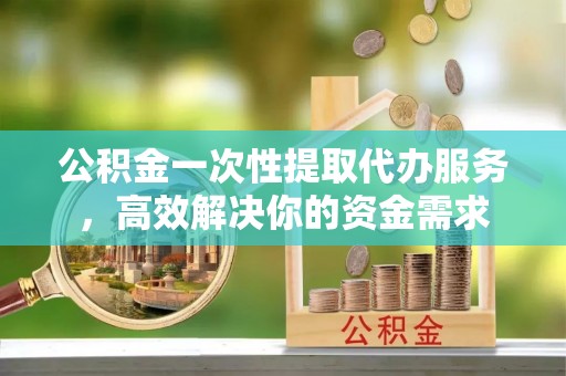 通化公积金一次性提取代办服务，高效解决你的资金需求