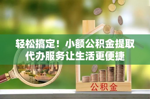 通化轻松搞定！小额公积金提取代办服务让生活更便捷