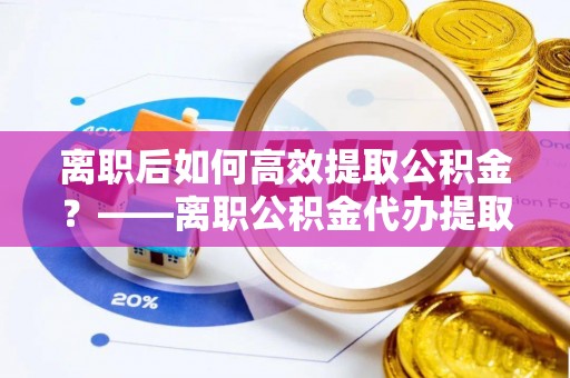 通化离职后如何高效提取公积金？——离职公积金代办提取全流程解析