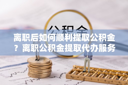 通化离职后如何顺利提取公积金？离职公积金提取代办服务帮你搞定！