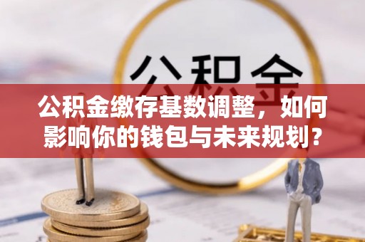 通化公积金缴存基数调整，如何影响你的钱包与未来规划？