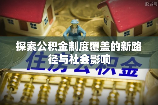 通化探索公积金制度覆盖的新路径与社会影响