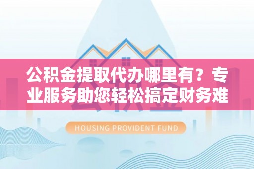 通化公积金提取代办哪里有？专业服务助您轻松搞定财务难题