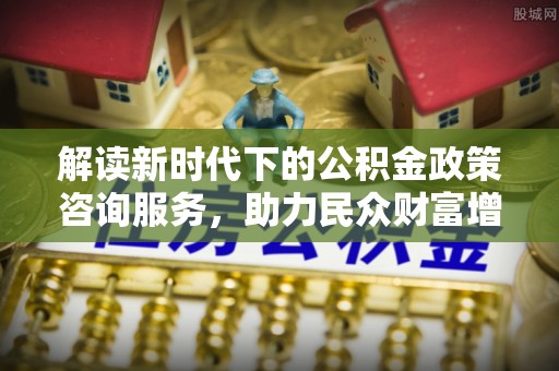 通化解读新时代下的公积金政策咨询服务，助力民众财富增值与安居梦想