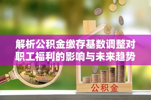 通化解析公积金缴存基数调整对职工福利的影响与未来趋势
