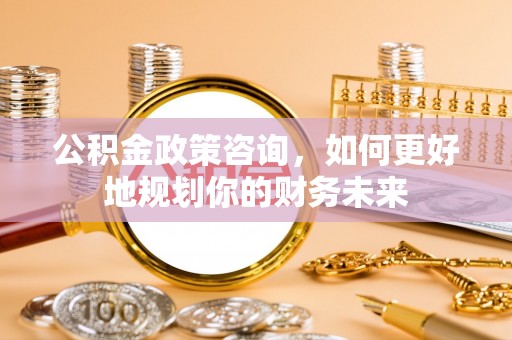 通化公积金政策咨询，如何更好地规划你的财务未来