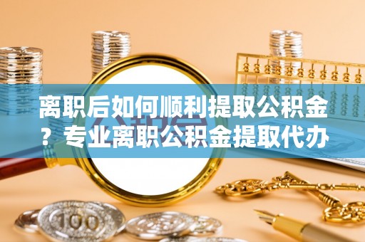 通化离职后如何顺利提取公积金？专业离职公积金提取代办服务指南