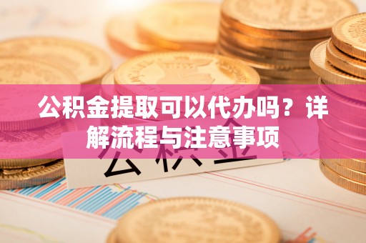 通化公积金提取可以代办吗？详解流程与注意事项