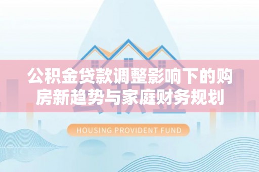 通化公积金贷款调整影响下的购房新趋势与家庭财务规划