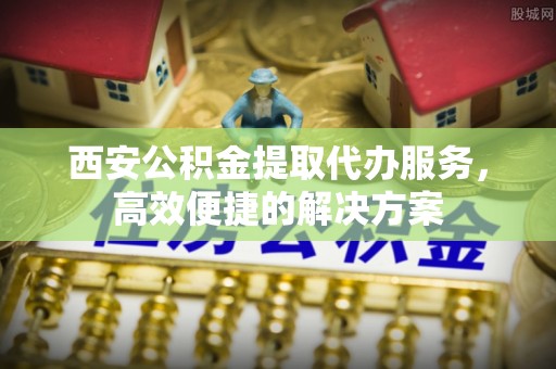 通化西安公积金提取代办服务，高效便捷的解决方案