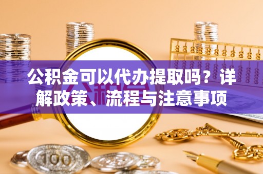 通化公积金可以代办提取吗？详解政策、流程与注意事项