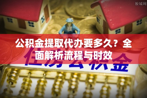 通化公积金提取代办要多久？全面解析流程与时效