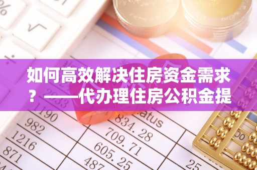 通化如何高效解决住房资金需求？——代办理住房公积金提取服务全解析