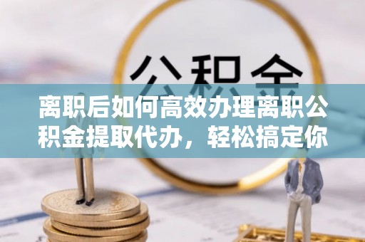 通化离职后如何高效办理离职公积金提取代办，轻松搞定你的公积金
