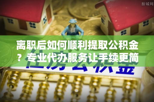 通化离职后如何顺利提取公积金？专业代办服务让手续更简单