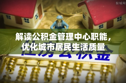 通化解读公积金管理中心职能，优化城市居民生活质量