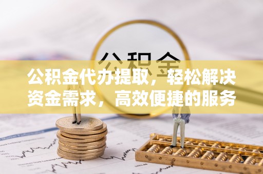 通化公积金代办提取，轻松解决资金需求，高效便捷的服务选择