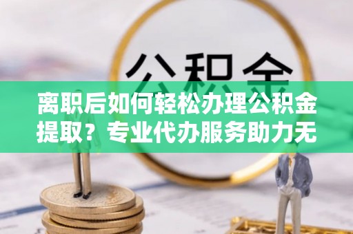 通化离职后如何轻松办理公积金提取？专业代办服务助力无忧