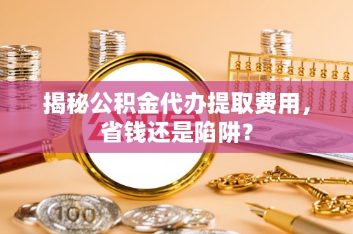 通化揭秘公积金代办提取费用，省钱还是陷阱？