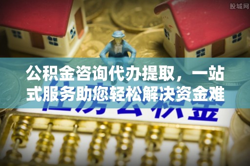 通化公积金咨询代办提取，一站式服务助您轻松解决资金难题