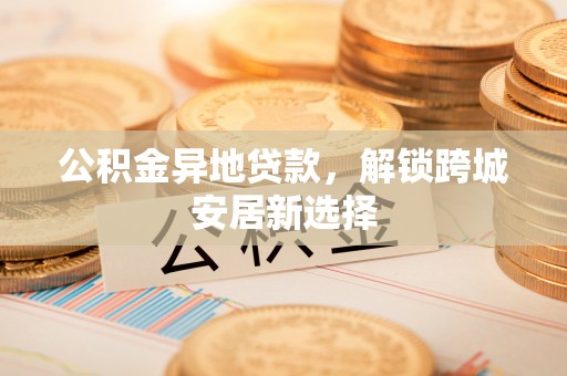 通化公积金异地贷款，解锁跨城安居新选择