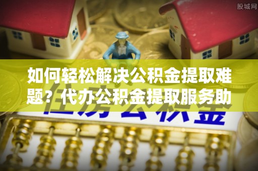 通化如何轻松解决公积金提取难题？代办公积金提取服务助您一臂之力