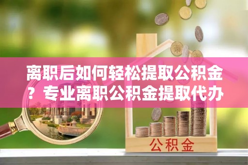 通化离职后如何轻松提取公积金？专业离职公积金提取代办服务指南
