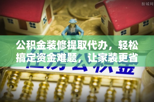 通化公积金装修提取代办，轻松搞定资金难题，让家装更省心