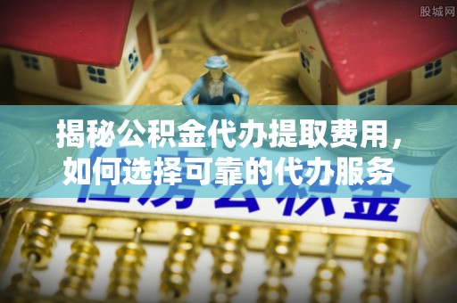 通化揭秘公积金代办提取费用，如何选择可靠的代办服务