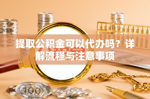 通化提取公积金可以代办吗？详解流程与注意事项
