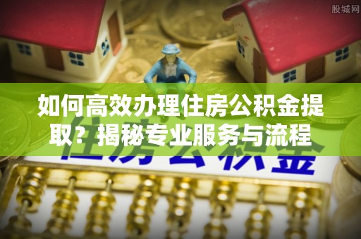 通化如何高效办理住房公积金提取？揭秘专业服务与流程