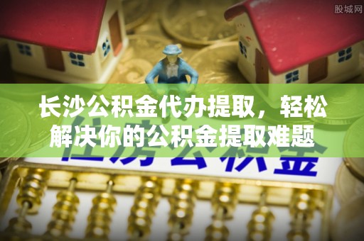通化长沙公积金代办提取，轻松解决你的公积金提取难题