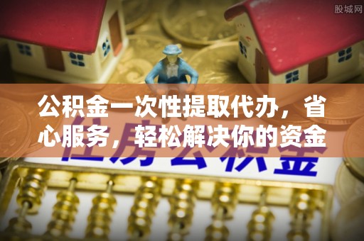 通化公积金一次性提取代办，省心服务，轻松解决你的资金需求