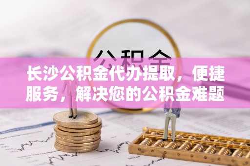 通化长沙公积金代办提取，便捷服务，解决您的公积金难题