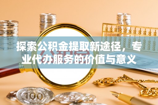 通化探索公积金提取新途径，专业代办服务的价值与意义