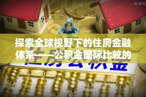 通化探索全球视野下的住房金融体系——公积金国际比较的深度解析