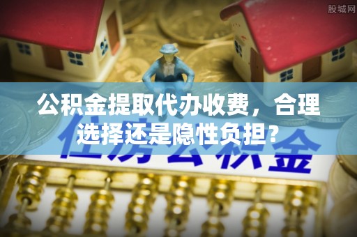 通化公积金提取代办收费，合理选择还是隐性负担？