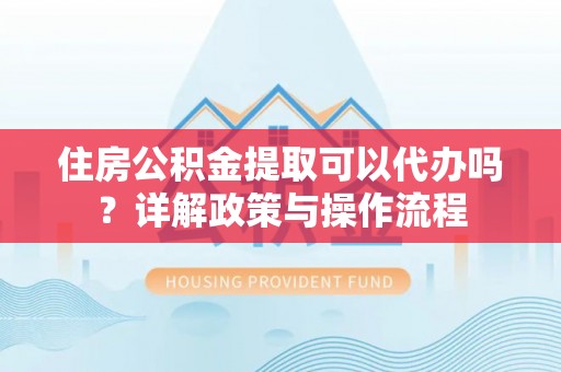 通化住房公积金提取可以代办吗？详解政策与操作流程