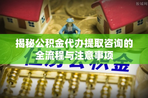 通化揭秘公积金代办提取咨询的全流程与注意事项
