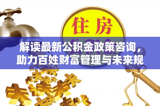通化解读最新公积金政策咨询，助力百姓财富管理与未来规划