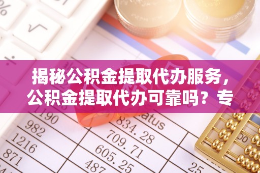 通化揭秘公积金提取代办服务，公积金提取代办可靠吗？专业解析与实用指南