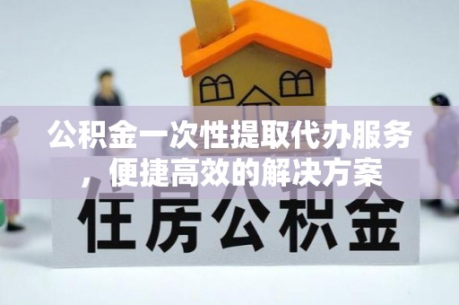 通化公积金一次性提取代办服务，便捷高效的解决方案