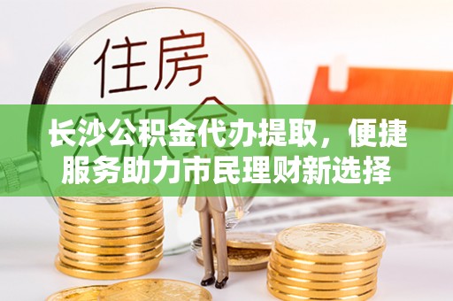 通化长沙公积金代办提取，便捷服务助力市民理财新选择