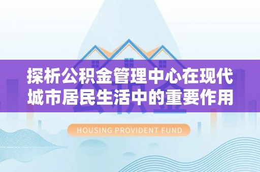通化探析公积金管理中心在现代城市居民生活中的重要作用