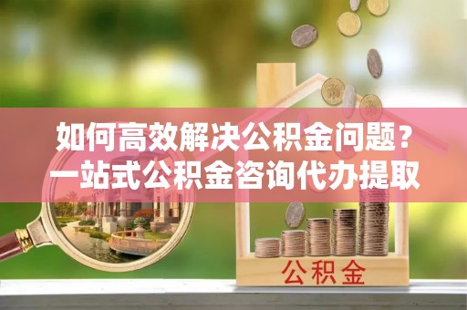 通化如何高效解决公积金问题？一站式公积金咨询代办提取服务全解析