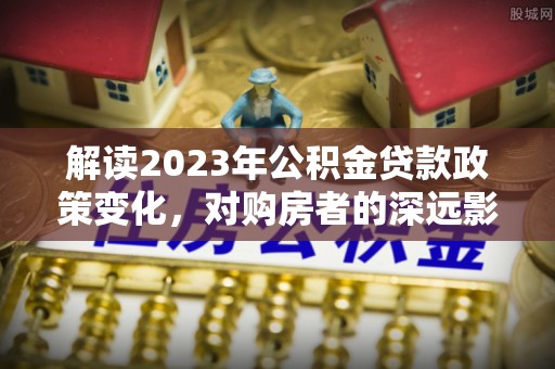 通化解读2023年公积金贷款政策变化，对购房者的深远影响