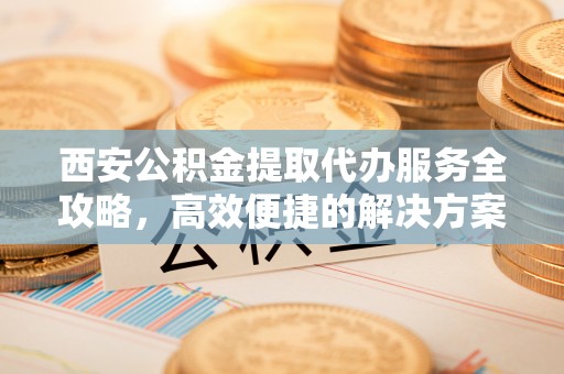 通化西安公积金提取代办服务全攻略，高效便捷的解决方案