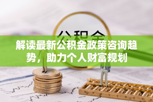 通化解读最新公积金政策咨询趋势，助力个人财富规划